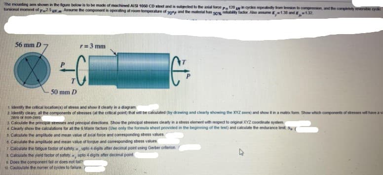 The mounting arm shown in the figure below is to be made of machined AISI 1050 CD steel and is subjected to the aial force 120 An cyces repeatedy from tension to compression, and the completely reversitie cycd
torsional moment of T25AN Assume the component is operating at room temperature of 0 and the material has sos refiablity factor. Aso asume K138 and-132
56 mm D
r=3 mm
%3D
50 mm D
1. Identity the critical location(s) of stress and show it clearly in a diagram
2 Identify cleary, all the components of stresses (at the critical point) that will be calculated (by drawing and clearly showing the XYZ axes) and show it in a matrix form Show which components of stresses will have a va
zero or non-zero
3. Calculate the principar stresses and principal directions. Show the principal stresses dearty in a stress element with respect to original XYZ coordinate system
4. Clearly show the calculations for all the 6 Marin factors (Use only the formula sheet provided in the beginning of the test) and calculate the endurance limit, s,
5 Calculate the amplitude and mean value of axial force and coresponding stress values
a. Calculate the ampitude and mean value of torque and corresponding stress values.
7. Calculate the fatigue factor of satety upto 4 digits after decimal point using Gerber criterion
8 Calculate the yield factor of safety, upto 4 digits after decimal point
0. Does the component fail or does not fal?
10. Cauloulate the numer of cycles to failure

