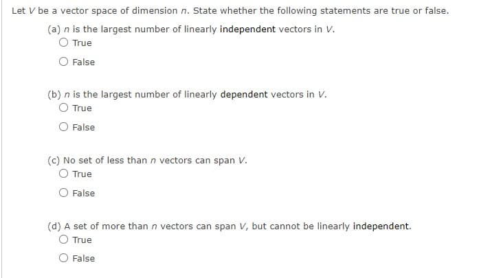 Let V be a vector space of dimension n. State whether the following statements are true or false.
(a) n is the largest number of linearly independent vectors in V.
O True
False
(b) n is the largest number of linearly dependent vectors in V.
O True
False
(c) No set of less than n vectors can span V.
True
False
(d) A set of more than n vectors can span V, but cannot be linearly independent.
True
False
