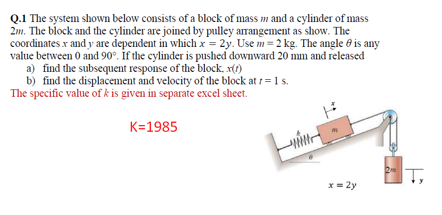 Q.1 The system shown below consists of a block of mass m and a cylinder of mass
2m. The block and the cylinder are joined by pulley arrangement as show. The
coordinates x and y are dependent in which x = 2y. Use m= 2 kg. The angle 0 is any
value between 0 and 90°. If the cylinder is pushed downward 20 mm and released
a) find the subsequent response of the block, x(1)
b) find the displacement and velocity of the block at t = 1 s.
The specific value of k is given in separate excel sheet.
K=1985
2m
IT,
x = 2y
