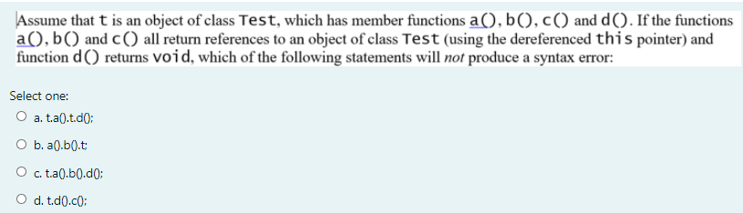 Assume that t is an object of class Test, which has member functions a(), b(), c() and d(). If the functions
a(), b() and c() all return references to an object of class Test (using the dereferenced this pointer) and
function d() returns void, which of the following statements will not produce a syntax error:
Select one:
O a. ta().t.d(0:
O b. a0.b().t:
O . t.a(0.b0.d0:
O d. t.d0.c):
