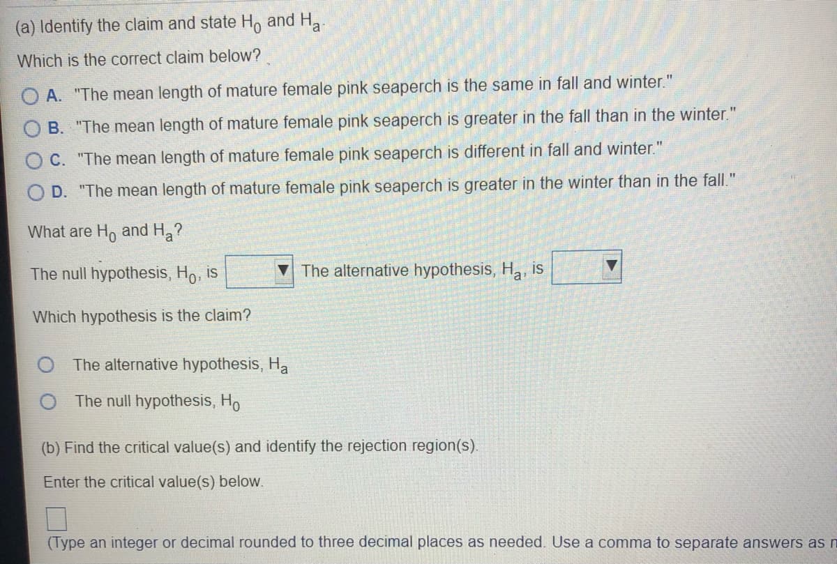 (a) Identify the claim and state H, and H.
Which is the correct claim below?
O A. "The mean length of mature female pink seaperch is the same in fall and winter."
B. "The mean length of mature female pink seaperch is greater in the fall than in the winter."
O C. "The mean length of mature female pink seaperch is different in fall and winter."
D. "The mean length of mature female pink seaperch is greater in the winter than in the fall."
What are Ho and H?
The null hypothesis, Ho, is
V The alternative hypothesis, H, is
Which hypothesis is the claim?
The alternative hypothesis, Ha
The null hypothesis, Ho
(b) Find the critical value(s) and identify the rejection region(s).
Enter the critical value(s) below.
(Type an integer or decimal rounded to three decimal places as needed. Use a comma to separate answers as n
