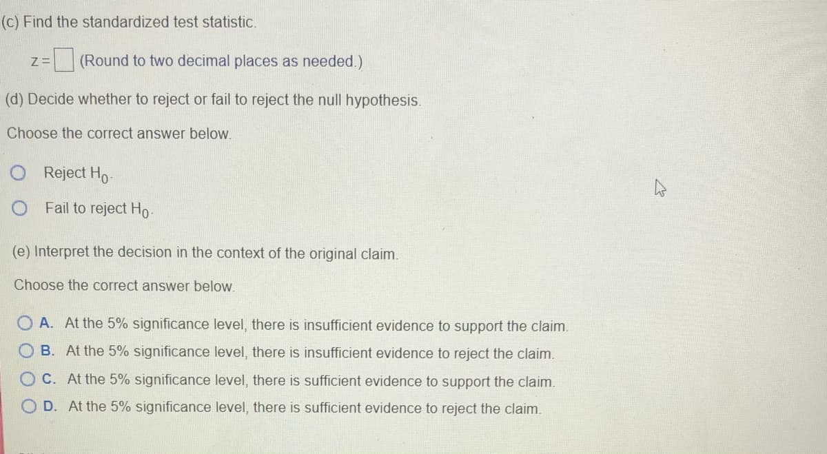 (c) Find the standardized test statistic.
(Round to two decimal places as needed.)
(d) Decide whether to reject or fail to reject the null hypothesis.
Choose the correct answer below.
O Reject Ho.
Fail to reject Ho
(e) Interpret the decision in the context of the original claim.
Choose the correct answer below.
A. At the 5% significance level, there is insufficient evidence to support the claim.
B. At the 5% significance level, there is insufficient evidence to reject the claim.
C. At the 5% significance level, there is sufficient evidence to support the claim.
D. At the 5% significance level, there is sufficient evidence to reject the claim.
