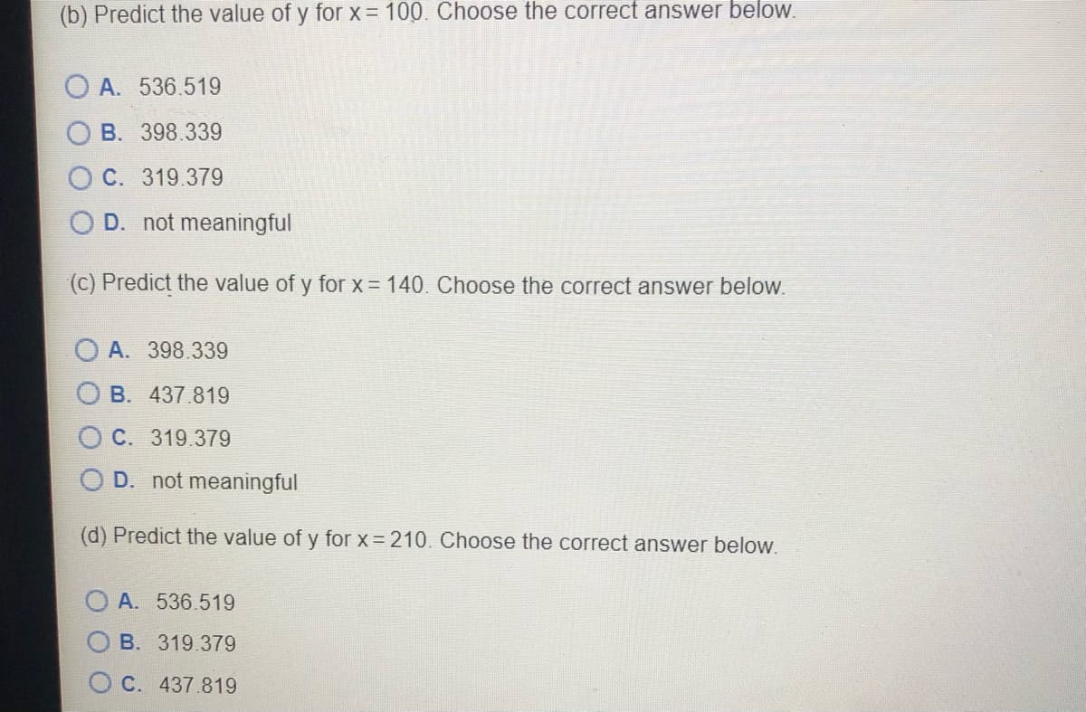 (b) Predict the value of y for x = 100. Choose the correct answer below.
O A. 536.519
B. 398.339
C. 319.379
D. not meaningful
(c) Predict the value of y for x = 140. Choose the correct answer below.
O A. 398.339
B. 437.819
O C. 319.379
D. not meaningful
(d) Predict the value of y for x = 210. Choose the correct answer below.
O A. 536.519
B. 319.379
O C. 437.819
