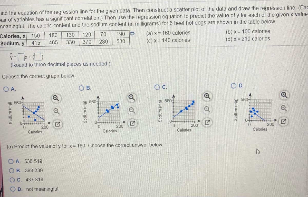 Find the equation of the regression line for the given data. Then construct a scatter plot of the data and draw the regression line. (Eac
pair of variables has a significant correlation:) Then use the regression equation to predict the value of y for each of the given x-value
meaningful. The caloric content and the sodium content (in milligrams) for 6 beef hot dogs are shown in the table below.
(a) x = 160 calories
(c) x = 140 calories
(b) x = 100 calories
(d) x = 210 calories
180
130
120
70
190 O
Calories, x
Sodium, y
150
415
465
330
370
280
530
(Round to three decimal places as needed.)
Choose the correct graph below.
O A.
ов.
C.
D.
560-
560-
560-
560-
04
200
200
Calories
200
200
Calories
Calories
Calories
(a) Predict the value of y for x= 160. Choose the correct answer below.
O A. 536.519
O B. 398.339
O C. 437.819
O D. not meaningful
