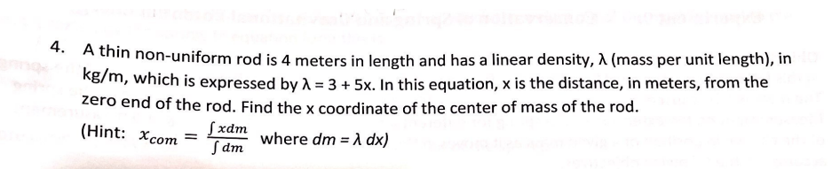 ** A thin non-uniform rod is 4 meters in length and has a linear density, A (mass per unit length), in
kg/m, which is expressed by A = 3 + 5x. In this equation, x is the distance, in meters, from the
zero end of the rod. Find the x coordinate of the center of mass of the rod.
Sxdm
Sam
(Hint: Xcom
where dm = A dx)
%3D
