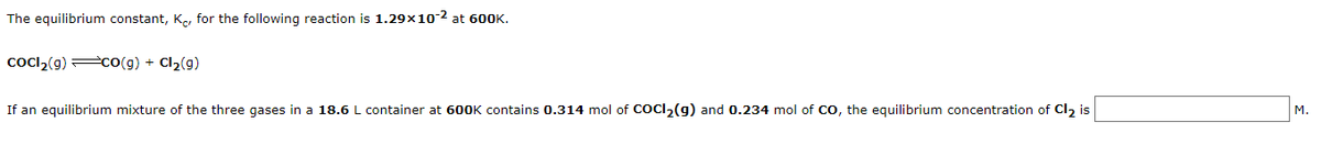 The equilibrium constant, K, for the following reaction is 1.29×10-2 at 60OK.
cocl,(g) cO(g) + Cl2(g)
If an equilibrium mixture of the three gases in a 18.6 L container at 600K contains 0.314 mol of COCI2(g) and 0.234 mol of CO, the equilibrium concentration of Cl2 is
M.
