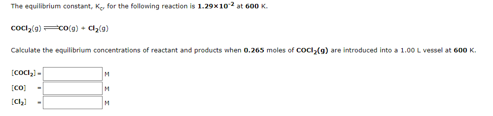 The equilibrium constant, Ko, for the following reaction is 1.29x10-2 at 600K.
cocl,(g) co(g) + Cl2(g)
Calculate the equilibrium concentrations of reactant and products when 0.265 moles of COCI,(g) are introduced into a 1.00 L vessel at 600K.
[CoCl,] =
M
[CO]
M
[Cl,]
M
