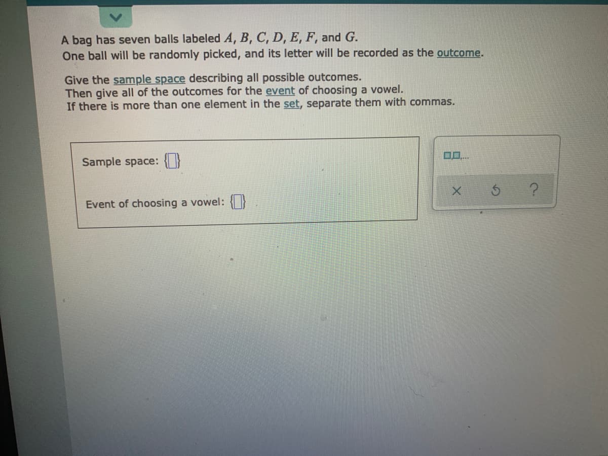 A bag has seven balls labeled A, B, C, D, E, F, and G.
One ball will be randomly picked, and its letter will be recorded as the outcome.
Give the sample space describing all possible outcomes.
Then give all of the outcomes for the event of choosing a vowel.
If there is more than one element in the set, separate them with commas.
Sample space: {}
Event of choosing a vowel: {}
