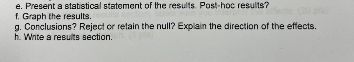 e. Present a statistical statement of the results. Post-hoc results?
f. Graph the results.
g. Conclusions? Reject or retain the null? Explain the direction of the effects.
h. Write a results section.
20 pts)
