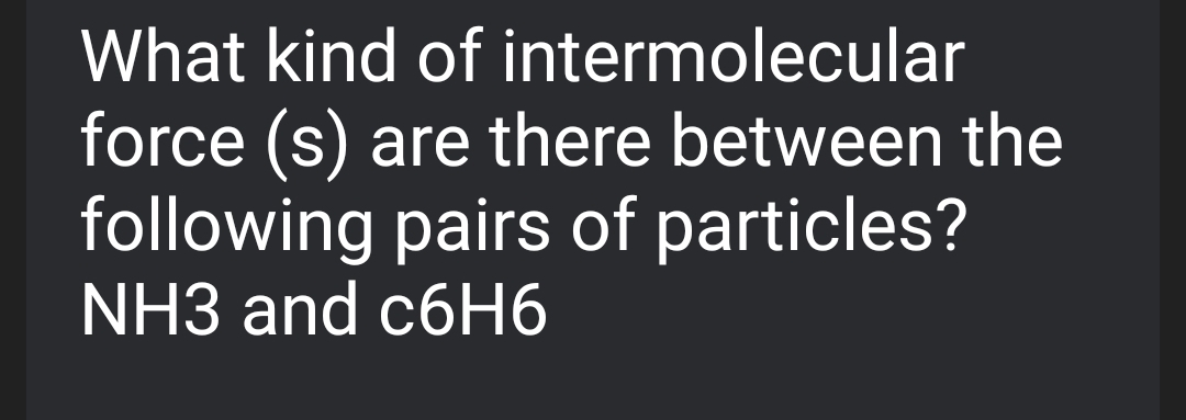 What kind of intermolecular
force (s)
following pairs of particles?
NH3 and c6H6
are there between the
