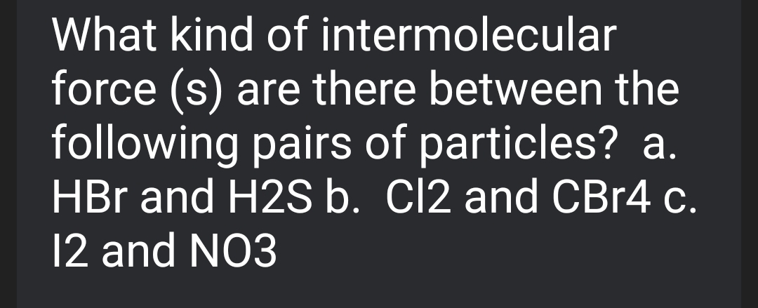 What kind of intermolecular
force (s) are there between the
following pairs of particles? a.
HBr and H2S b. Cl2 and CBr4 c.
12 and NO3

