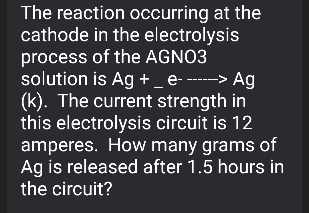 The reaction occurring at the
cathode in the electrolysis
process of the AGNO3
solution is Ag + _e-
(k). The current strength in
this electrolysis circuit is 12
amperes. How many grams of
Ag is released after 1.5 hours in
the circuit?
--- ---
