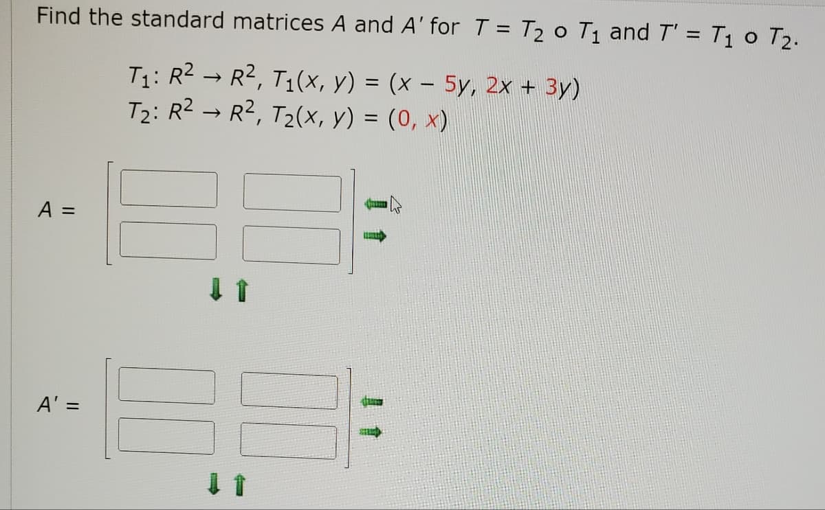Find the standard matrices A and A' for T = T₂ o T₁ and T' = T₁ 0 T₂.
T₁: R² → R², T₁(x, y) = (x - 5y, 2x + 3y)
T₂: R² R², T₂(x, y) = (0, x)
A =
Juma
A' =
SHE