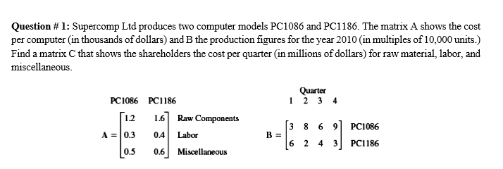 Question # 1: Supercomp Ltd produces two computer models Pc1086 and PC1186. The matrix A shows the cost
per computer (in thousands of dollars) and B the production figures for the year 2010 (in multiples of 10,000 units.)
Find a matrix C that shows the shareholders the cost per quarter (in millions of dollars) for raw material, labor, and
miscellaneous.
Quarter
12 3 4
PC1086 PC1186
[12
1.6] Raw Components
[3 8 6 9] PC1086
B =
A = 0.3
0.4
Labor
6 2 4
3
PC1186
0.5
0.6
Miscellaneous
