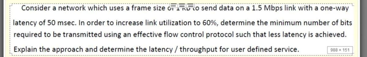 Consider a network which uses a frame size oTRlo send data on a 1.5 Mbps link with a one-way
latency of 50 msec. In order to increase link utilization to 60%, determine the minimum number of bits
required to be transmitted using an effective flow control protocol such that less latency is achieved.
Explain the approach and determine the latency / throughput for user defined service.
988 x 151
