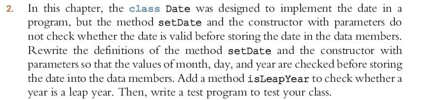 In this chapter, the class Date was designed to implement the date in a
program, but the method setDate and the constructor with parameters do
not check whether the date is valid before storing the date in the data members.
Rewrite the definitions of the method setDate and the constructor with
2.
parameters so that the values of month, day, and year are checked before storing
the date into the data members. Add a method isLeapYear to check whether a
year is a leap year. Then, write a test program to test your class.
