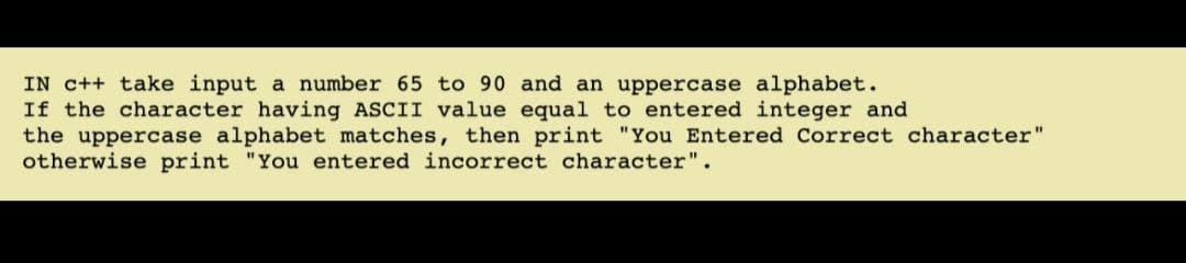IN c++ take input a number 65 to 90 and an uppercase alphabet.
If the character having ASCII value equal to entered integer and
the uppercase alphabet matches, then print "You Entered Correct character"
otherwise print "You entered incorrect character".
