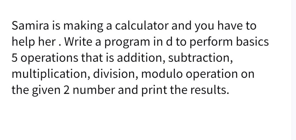 Samira is making a calculator and you have to
help her. Write a program in d to perform basics
5 operations that is addition, subtraction,
multiplication, division, modulo operation on
the given 2 number and print the results.
