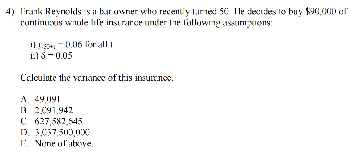 4) Frank Reynolds is a bar owner who recently turned 50. He decides to buy $90,000 of
continuous whole life insurance under the following assumptions:
i) µ50+t = 0.06 for all t
ii) 8 = 0.05
Calculate the variance of this insurance.
А. 49,091
В. 2,091,942
C. 627,582,645
D. 3,037,500,000
E. None of above.
