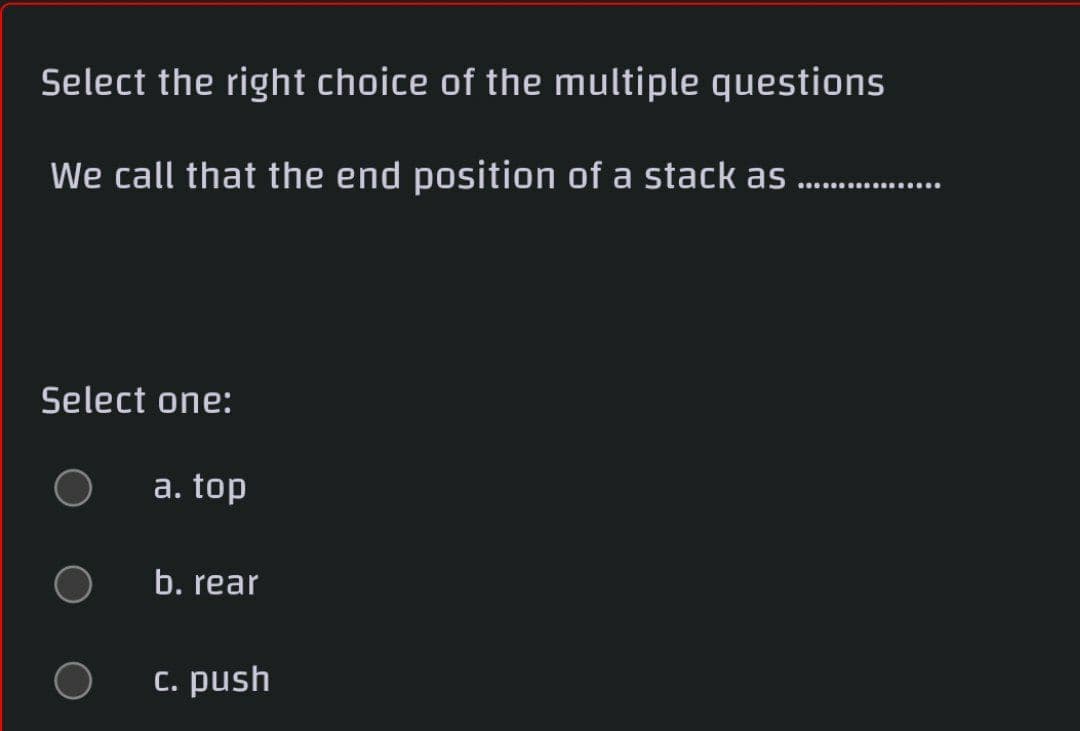 Select the right choice of the multiple questions
We call that the end position of a stack as
........
Select one:
a. top
b. rear
c. push
