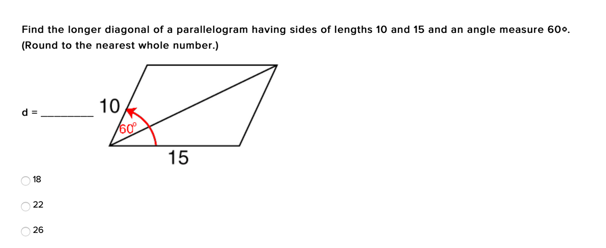 Find the longer diagonal of a parallelogram having sides of lengths 10 and 15 and an angle measure 60o.
(Round to the nearest whole number.)
10
d =
%D
15
18
22
26
O O
