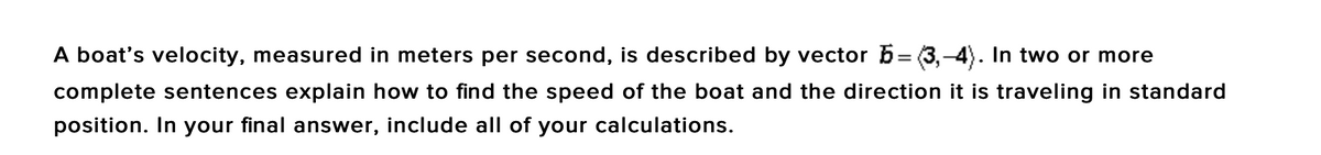 A boat's velocity, measured in meters per second, is described by vector 6= (3,-4). In two or more
complete sentences explain how to find the speed of the boat and the direction it is traveling in standard
position. In your final answer, include all of your calculations.
