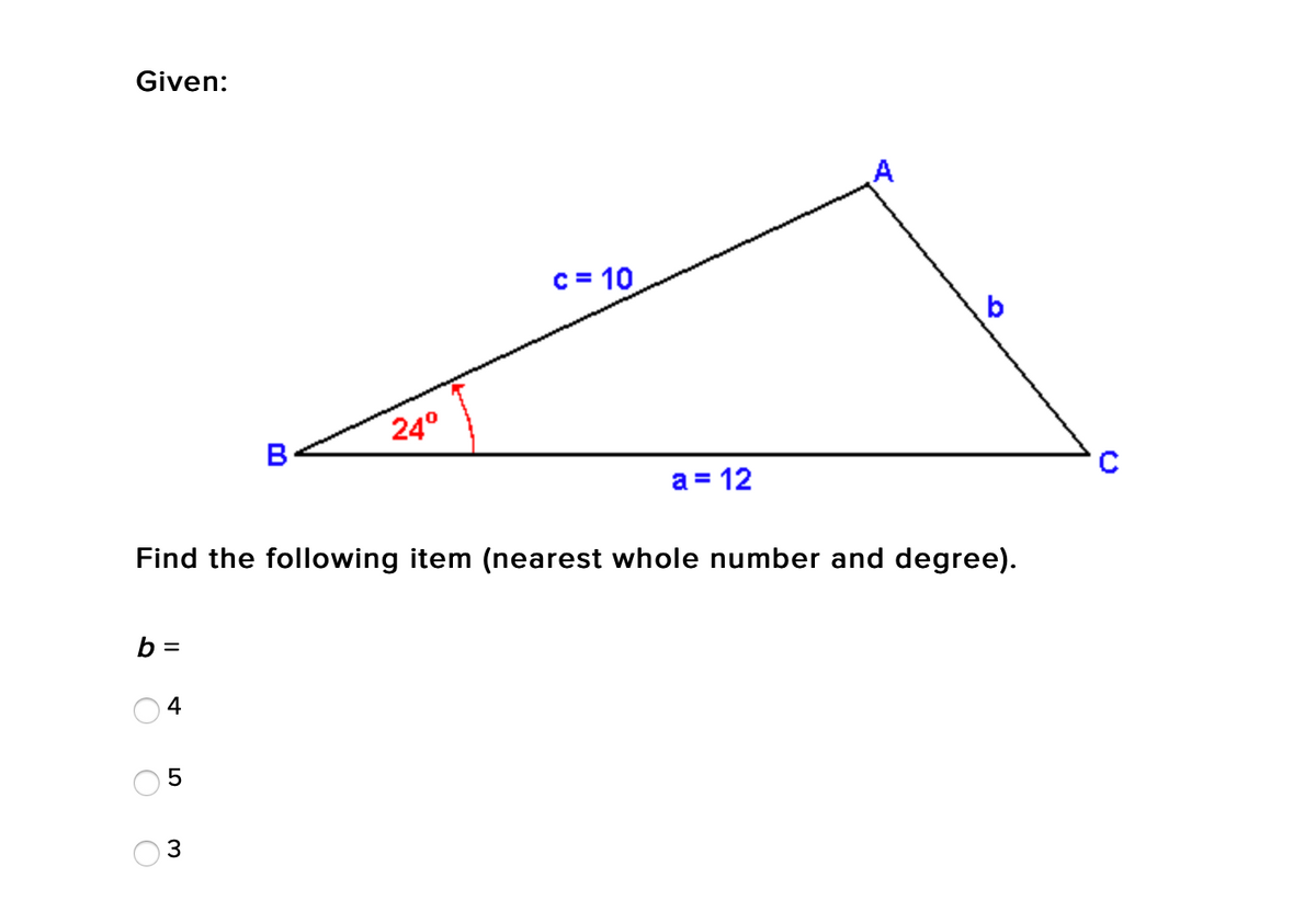 Given:
c = 10
b
24°
B
a = 12
Find the following item (nearest whole number and degree).
b =
4
5
