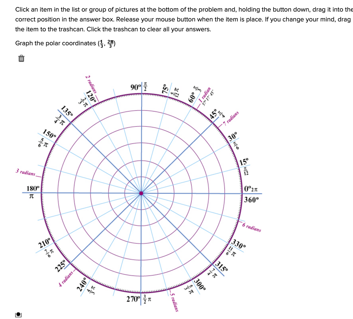 Click an item in the list or group of pictures at the bottom of the problem and, holding the button down, drag it into the
correct position in the answer box. Release your mouse button when the item is place. If you change your mind, drag
the item to the trashcan. Click the trashcan to clear all your answers.
Graph the polar coordinates (3, T)
90°
7 radians
150°
30°
15°
3 radians
12
180°
0°2n
360°
6 radians
|330°
210°
315°
2701를지
2 radians
1 radian
57" 17' 45"
120°
늘 009
75°
135°
45°
ミに
225°
300°
4 radians -
-5 radians
240°
