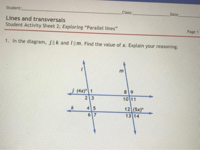 Student:
Class:
Date
Lines and transversals
Student Activity Sheet 2; Exploring "Parallel lines"
Page 1
1. In the diagram, j||k and l|| m. Find the value of x. Explain your reasoning.
m
j (4x) 1
23
89
10 11
45
67
12 (5x)
13 14
