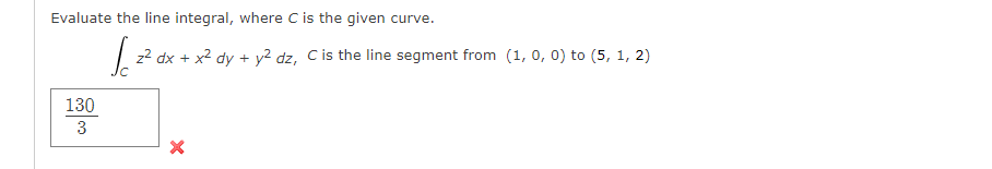 Evaluate the line integral, where C is the given curve.
| z2 dx + x2 dy + y² dz, C is the line segment from (1, 0, 0) to (5, 1, 2)
130
3
