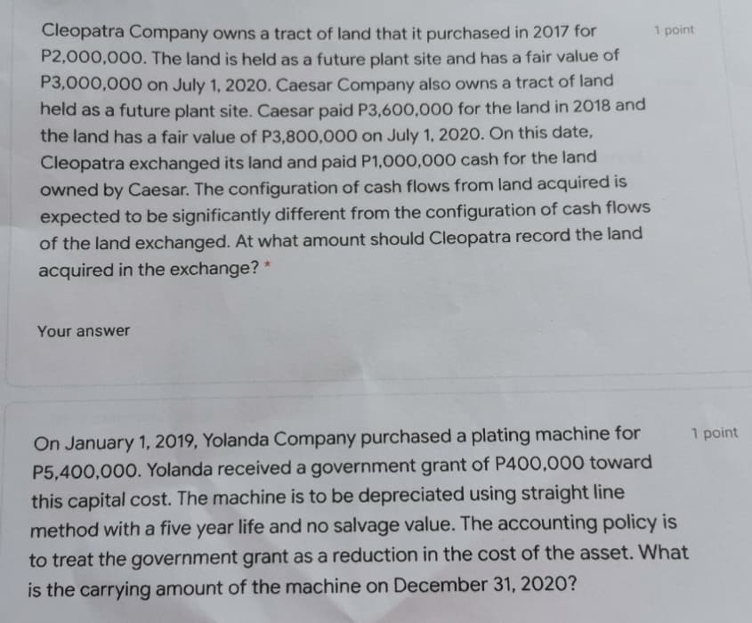1 point
Cleopatra Company owns a tract of land that it purchased in 2017 for
P2,000,000. The land is held as a future plant site and has a fair value of
P3,000,000 on July 1, 2020. Caesar Company also owns a tract of land
held as a future plant site. Caesar paid P3,600,000 for the land in 2018 and
the land has a fair value of P3,800,000 on July 1, 2020. On this date,
Cleopatra exchanged its land and paid P1,000,000 cash for the land
owned by Caesar. The configuration of cash flows from land acquired is
expected to be significantly different from the configuration of cash flows
of the land exchanged. At what amount should Cleopatra record the land
acquired in the exchange?
Your answer
1 point
On January 1, 2019, Yolanda Company purchased a plating machine for
P5,400,000. Yolanda received a government grant of P400,000 toward
this capital cost. The machine is to be depreciated using straight line
method with a five year life and no salvage value. The accounting policy is
to treat the government grant as a reduction in the cost of the asset. What
is the carrying amount of the machine on December 31, 2020?
