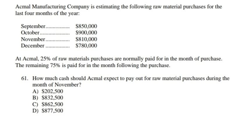 Acmal Manufacturing Company is estimating the following raw material purchases for the
last four months of the year:
$850,000
$900,000
$810,000
$780,000
September..
October .
.
November.
December .
At Acmal, 25% of raw materials purchases are normally paid for in the month of purchase.
The remaining 75% is paid for in the month following the purchase.
61. How much cash should Acmal expect to pay out for raw material purchases during the
month of November?
A) $202,500
B) $832,500
C) $862,500
D) $877,500
