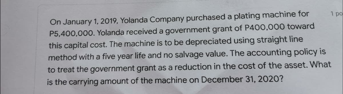 On January 1, 2019, Yolanda Company purchased a plating machine for
P5,400,000. Yolanda received a government grant of P400,000 toward
this capital cost. The machine is to be depreciated using straight line
method with a five year life and no salvage value. The accounting policy is
1 po
to treat the government grant as a reduction in the cost of the asset. What
is the carrying amount of the machine on December 31, 2020?
