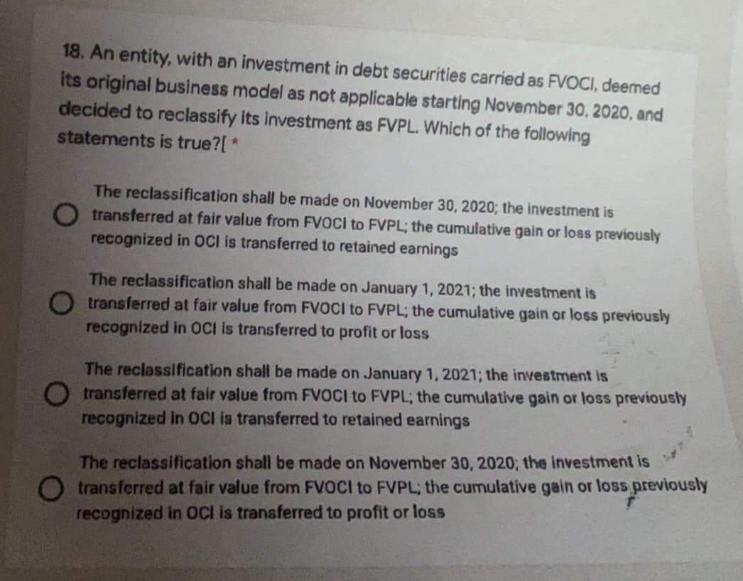 18. An entity, with an investment in debt securities carried as FVOCI, deemed
its original business model as not applicable starting November 30, 2020, and
decided to reclassify its investment as FVPL. Which of the following
statements is true?[ *
The reclassification shall be made on November 30, 2020; the investment is
O transferred at fair value from FVOCI to FVPL; the cumulative gain or loss previously
recognized in OCl is transferred to retained earnings
The reclassification shall be made on January 1, 2021; the investment is
transferred at fair value from FVOCI to FVPL; the cumulative gain or loss previously
nsferred to profit or loss
recognized in OCI is
The reclassification shall be made on January 1, 2021; the investment is
O transferred at fair value from FVOCI to FVPL; the cumulative gain or loss previously
recognized in OCI is transferred to retained earnings
The reclassification shall be made on November 30, 2020; the investment is
O transferred at fair value from FVOCI to FVPL; the cumulative gain or loss previously
recognized in OCI is transferred to profit or loss
