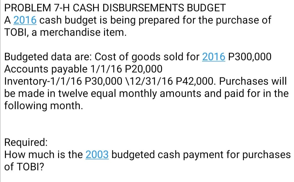PROBLEM 7-H CASH DISBURSEMENTS BUDGET
A 2016 cash budget is being prepared for the purchase of
TOBI, a merchandise item.
Budgeted data are: Cost of goods sold for 2016 P300,000
Accounts payable 1/1/16 P20,000
Inventory-1/1/16 P30,000 \12/31/16 P42,000. Purchases will
be made in twelve equal monthly amounts and paid for in the
following month.
Required:
How much is the 2003 budgeted cash payment for purchases
of TOBI?
