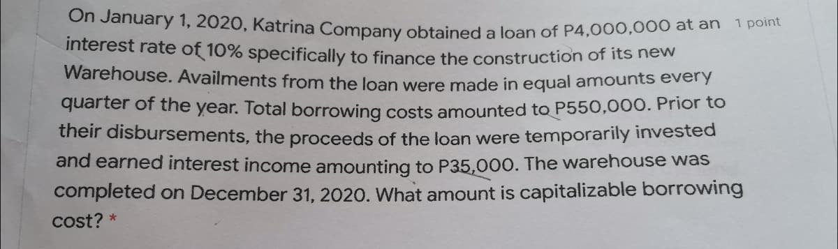 On January 1, 2020, Katrina Company obtained a loan of P4,000,00o at an
interest rate of 10% specifically to finance the construction of its hew
Warehouse. Availments from the loan were made in equal amounts every
1 point
quarter of the year. Total borrowing costs amounted to P550,000. Prior to
their disbursements, the proceeds of the loan were temporarily invested
and earned interest income amounting to P35,000. The warehouse was
completed on December 31, 2020. What amount is capitalizable borrowing
cost? *
