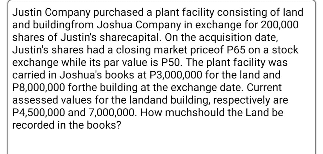 Justin Company purchased a plant facility consisting of land
and buildingfrom Joshua Company in exchange for 200,000
shares of Justin's sharecapital. On the acquisition date,
Justin's shares had a closing market priceof P65 on a stock
exchange while its par value is P50. The plant facility was
carried in Joshua's books at P3,000,000 for the land and
P8,000,000 forthe building at the exchange date. Current
assessed values for the landand building, respectively are
P4,500,000 and 7,000,000. How muchshould the Land be
recorded in the books?

