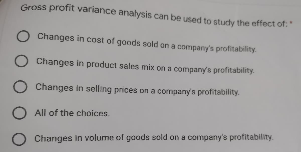 Gross profit variance analysis can be used to study the effect of: "
Changes in cost of goods sold on a company's profitability.
O Changes in product sales mix on a company's profitability.
Changes in selling prices on a company's profitability.
O All of the choices.
O Changes in volume of goods sold on a company's profitability.
