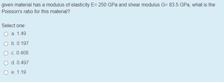 given material has a modulus of elasticity E= 250 GPa and shear modulus G= 83.5 GPa, what is the
Poisson's ratio for this material?
Select one:
O a. 1.49
O b. 0.197
O c. 0.408
O d. 0.497
O e. 1.19
