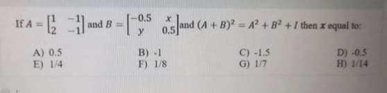 If A = ; -
-0.5
and B =
(A+B)2 A + B2 +I then x equal to:
%3D
0.5
A) 0.5
E) 1/4
B) -1
F) 1/8
C) -1.5
G) 1/7
D) -0.5
H) 1/14
