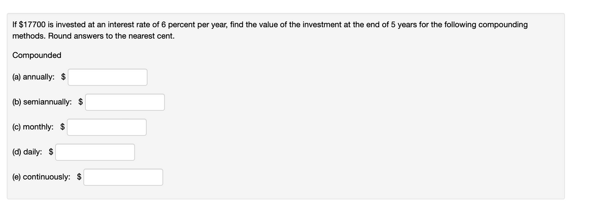 If $17700 is invested at an interest rate of 6 percent per year, find the value of the investment at the end of 5 years for the following compounding
methods. Round answers to the nearest cent.
Compounded
(a) annually: $
(b) semiannually: $
(c) monthly: $
(d) daily: $
(e) continuously: $