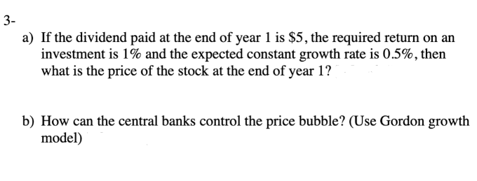3-
a) If the dividend paid at the end of year 1 is $5, the required return on an
investment is 1% and the expected constant growth rate is 0.5%, then
what is the price of the stock at the end of year 1?
b) How can the central banks control the price bubble? (Use Gordon growth
model)