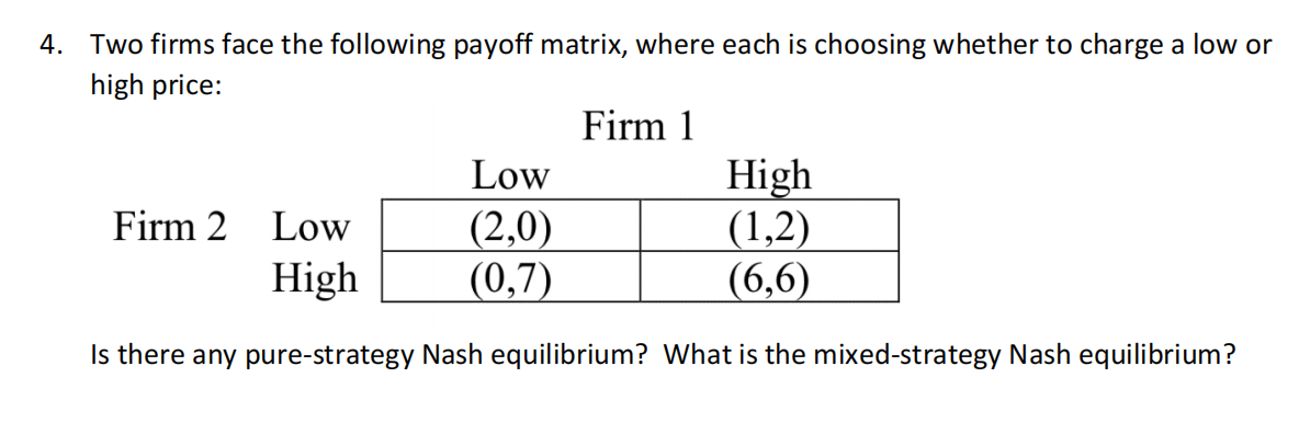 4. Two firms face the following payoff matrix, where each is choosing whether to charge a low or
high price:
Firm 1
Low
(2,0)
(0,7)
High
Firm 2 Low
(1,2)
High
(6,6)
Is there any pure-strategy Nash equilibrium? What is the mixed-strategy Nash equilibrium?