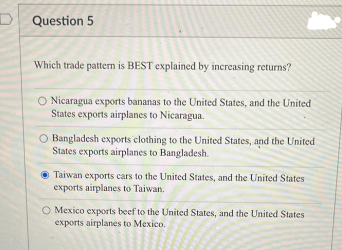 Question 5
Which trade pattern is BEST explained by increasing returns?
O Nicaragua exports bananas to the United States, and the United
States exports airplanes to Nicaragua.
Bangladesh exports clothing to the United States, and the United
States exports airplanes to Bangladesh.
Taiwan exports cars to the United States, and the United States
exports airplanes to Taiwan.
O Mexico exports beef to the United States, and the United States
exports airplanes to Mexico.