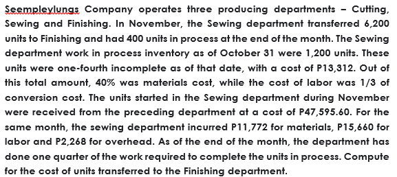 Seempleylungs Company operates three producing departments - Cutting,
Sewing and Finishing. In November, the Sewing department transferred 6,200
units to Finishing and had 400 units in process at the end of the month. The Sewing
department work in process inventory as of October 31 were 1,200 units. These
units were one-fourth incomplete as of that date, with a cost of P13,312. Out of
this total amount, 40% was materials cost, while the cost of labor was 1/3 of
conversion cost. The units started in the Sewing department during November
were received from the preceding department at a cost of P47,595.60. For the
same month, the sewing department incurred P11,772 for materials, P15,660 for
labor and P2,268 for overhead. As of the end of the month, the department has
done one quarter of the work required to complete the units in process. Compute
for the cost of units transferred to the Finishing department.
