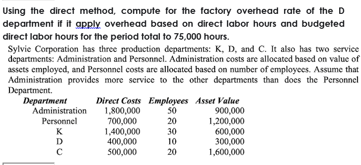 Using the direct method, compute for the factory overhead rate of the D
department if it apply overhead based on direct labor hours and budgeted
direct labor hours for the period total to 75,000 hours.
Sylvie Corporation has three production departments: K, D, and C. It also has two service
departments: Administration and Personnel. Administration costs are allocated based on value of
assets employed, and Personnel costs are allocated based on number of employees. Assume that
Administration provides more service to the other departments than does the Personnel
Department.
Department
Direct Costs Employees Asset Value
50
20
Administration
1,800,000
700,000
1,400,000
400,000
500,000
900,000
1,200,000
600,000
300,000
1,600,000
Personnel
K
30
D
10
20
