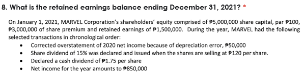 8. What is the retained earnings balance ending December 31, 2021? *
On January 1, 2021, MARVEL Corporation's shareholders' equity comprised of P5,000,000 share capital, par P100,
P3,000,000 of share premium and retained earnings of P1,500,000. During the year, MARVEL had the following
selected transactions in chronological order:
• Corrected overstatement of 2020 net income because of depreciation error, P50,000
• Share dividend of 15% was declared and issued when the shares are selling at P120 per share.
Declared a cash dividend of P1.75 per share
Net income for the year amounts to P850,000
