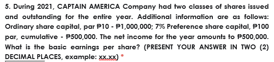 5. During 2021, CAPTAIN AMERICA Company had two classes of shares issued
and outstanding for the entire year. Additional information are as follows:
Ordinary share capital, par P10 - P1,000,000; 7% Preference share capital, P100
par, cumulative - P500,000. The net income for the year amounts to P500,000.
What is the basic earnings per share? (PRESENT YOUR ANSWER IN TWO (2)
DECIMAL PLACES, example: xxXx)
