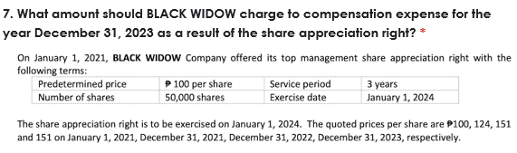 7. What amount should BLACK WIDOW charge to compensation expense for the
year December 31, 2023 as a result of the share appreciation right? *
On January 1, 2021, BLACK WIDOW Company offered its top management share appreciation right with the
following terms:
Predetermined price
Number of shares
P 100 per share
50,000 shares
Service period
3 years
Exercise date
January 1, 2024
The share appreciation right is to be exercised on January 1, 2024. The quoted prices per share are P100, 124, 151
and 151 on January 1, 2021, December 31, 2021, December 31, 2022, December 31, 2023, respectively.
