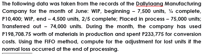 The following data was taken from the records of the Dallylaang Manufacturing
Company for the month of June: WIP, beginning - 7,500 units, ¼ complete,
P10,400; WIP, end - 4,500 units, 2/5 complete; Placed in process – 75,000 units;
Transferred out - 74,000 units. During the month, the company has used
P198,708.75 worth of materials in production and spent P233,775 for conversion
costs. Using the FIFO method, compute for the adjustment for lost units if the
normal loss occurred at the end of processing.
